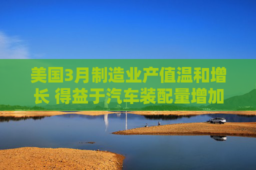 美国3月制造业产值温和增长 得益于汽车装配量增加