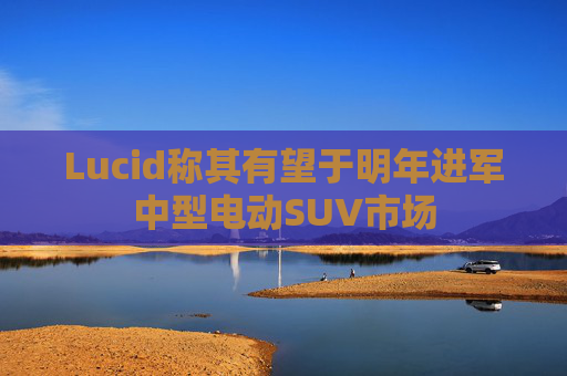 Lucid称其有望于明年进军中型电动SUV市场