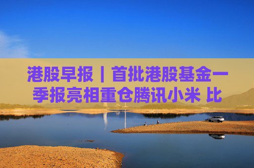 港股早报｜首批港股基金一季报亮相重仓腾讯小米 比亚迪启动41亿元员工持股计划