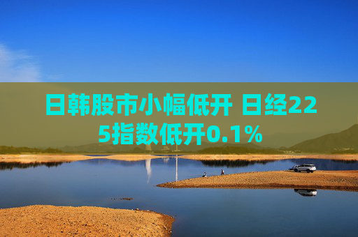 日韩股市小幅低开 日经225指数低开0.1%