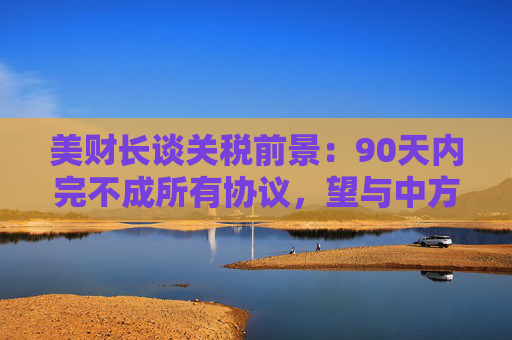 美财长谈关税前景：90天内完不成所有协议，望与中方达成重大进展！