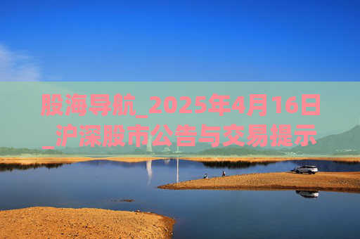 股海导航_2025年4月16日_沪深股市公告与交易提示