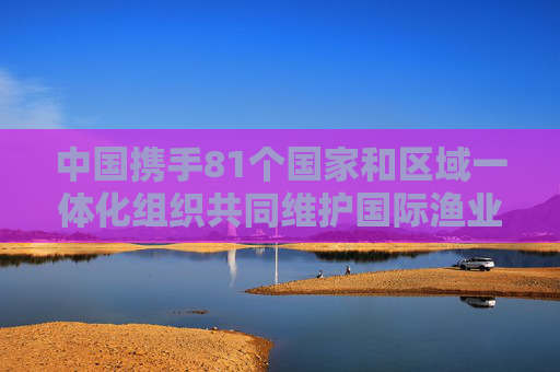 中国携手81个国家和区域一体化组织共同维护国际渔业秩序