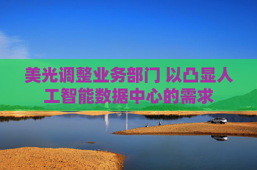 美光调整业务部门 以凸显人工智能数据中心的需求