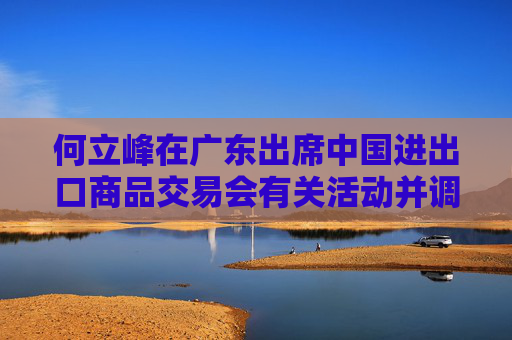 何立峰在广东出席中国进出口商品交易会有关活动并调研外贸工作时强调 着力推进外贸高质量发展