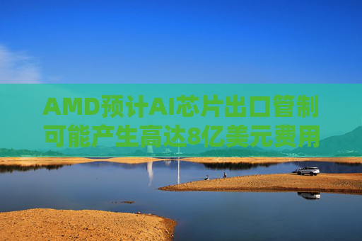 AMD预计AI芯片出口管制可能产生高达8亿美元费用