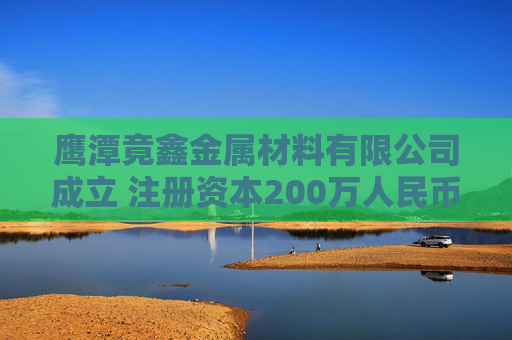 鹰潭竟鑫金属材料有限公司成立 注册资本200万人民币