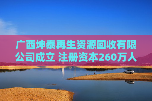 广西坤泰再生资源回收有限公司成立 注册资本260万人民币