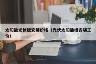 太阳能光伏板安装价格（光伏太阳能板安装工价）