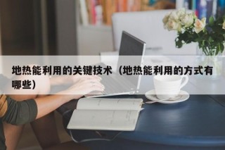 地热能利用的关键技术（地热能利用的方式有哪些）
