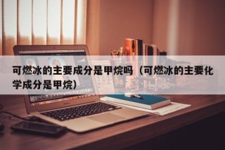 可燃冰的主要成分是甲烷吗（可燃冰的主要化学成分是甲烷）