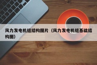 风力发电机组结构图片（风力发电机组基础结构图）