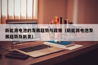 新能源电池的发展趋势与政策（新能源电池发展趋势及前景）