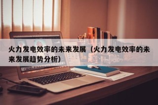 火力发电效率的未来发展（火力发电效率的未来发展趋势分析）