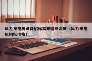 风力发电机设备招标需要哪些资质（风力发电机招标价格）