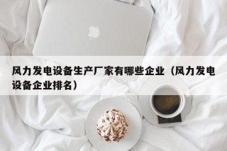 风力发电设备生产厂家有哪些企业（风力发电设备企业排名）
