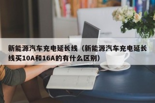 新能源汽车充电延长线（新能源汽车充电延长线买10A和16A的有什么区别）