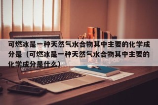 可燃冰是一种天然气水合物其中主要的化学成分是（可燃冰是一种天然气水合物其中主要的化学成分是什么）