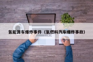 氢能源车爆炸事件（氢燃料汽车爆炸事故）