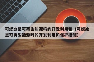 可燃冰是可再生能源吗的开发利用和（可燃冰是可再生能源吗的开发利用和保护措施）