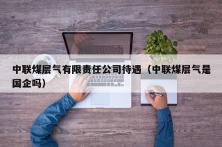中联煤层气有限责任公司待遇（中联煤层气是国企吗）