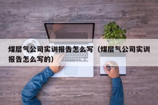 煤层气公司实训报告怎么写（煤层气公司实训报告怎么写的）
