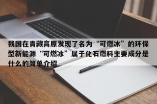 我国在青藏高原发现了名为“可燃冰”的环保型新能源“可燃冰”属于化石燃料主要成分是什么的简单介绍