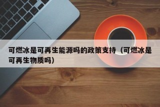 可燃冰是可再生能源吗的政策支持（可燃冰是可再生物质吗）