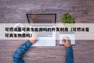 可燃冰是可再生能源吗的开发利用（可燃冰是可再生物质吗）