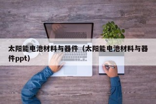 太阳能电池材料与器件（太阳能电池材料与器件ppt）