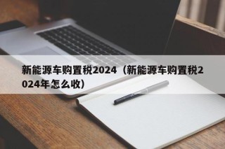 新能源车购置税2024（新能源车购置税2024年怎么收）