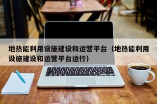 地热能利用设施建设和运营平台（地热能利用设施建设和运营平台运行）
