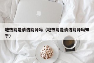地热能是清洁能源吗（地热能是清洁能源吗知乎）