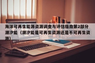 海洋可再生能源资源调查与评估指南第2部分潮汐能（潮汐能是可再生资源还是不可再生资源）