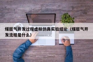 煤层气开发过程虚拟仿真实验结论（煤层气开发流程是什么）