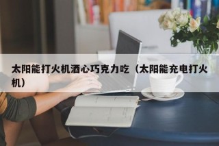 太阳能打火机酒心巧克力吃（太阳能充电打火机）