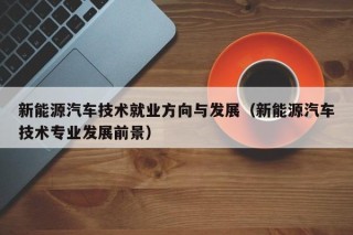 新能源汽车技术就业方向与发展（新能源汽车技术专业发展前景）
