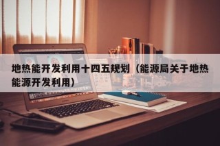 地热能开发利用十四五规划（能源局关于地热能源开发利用）