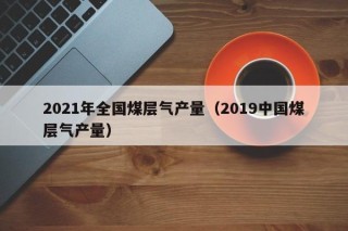 2021年全国煤层气产量（2019中国煤层气产量）