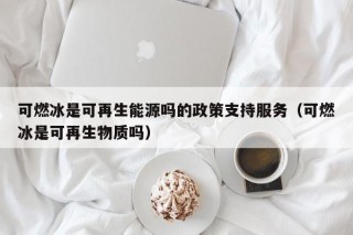 可燃冰是可再生能源吗的政策支持服务（可燃冰是可再生物质吗）