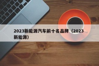 2023新能源汽车前十名品牌（2023 新能源）