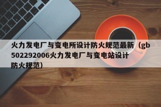 火力发电厂与变电所设计防火规范最新（gb502292006火力发电厂与变电站设计防火规范）