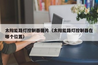 太阳能路灯控制器图片（太阳能路灯控制器在哪个位置）