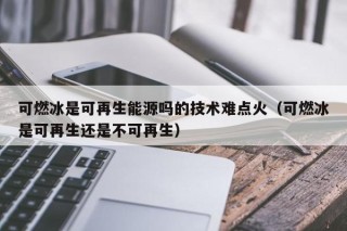 可燃冰是可再生能源吗的技术难点火（可燃冰是可再生还是不可再生）