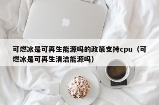 可燃冰是可再生能源吗的政策支持cpu（可燃冰是可再生清洁能源吗）