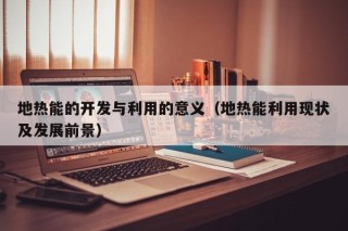 地热能的开发与利用的意义（地热能利用现状及发展前景）