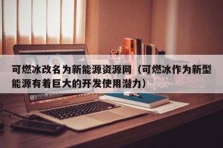 可燃冰改名为新能源资源网（可燃冰作为新型能源有着巨大的开发使用潜力）