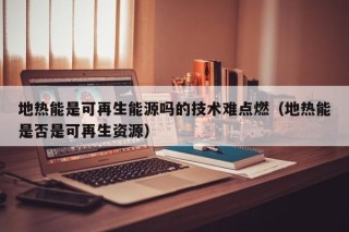 地热能是可再生能源吗的技术难点燃（地热能是否是可再生资源）