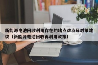 新能源电池回收利用存在的堵点难点及对策建议（新能源电池回收再利用政策）