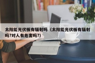 太阳能光伏板有辐射吗（太阳能光伏板有辐射吗?对人有危害吗?）